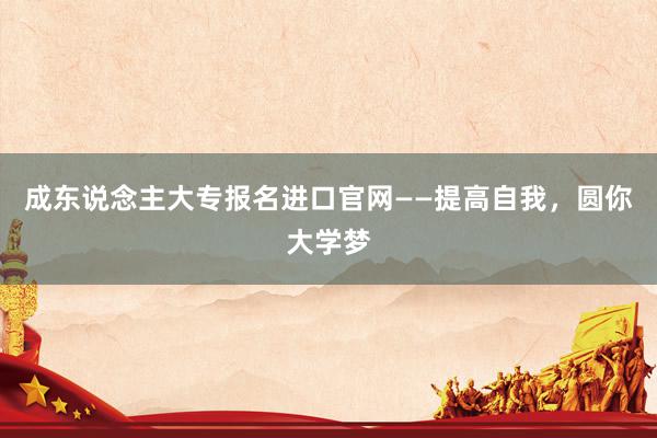 成东说念主大专报名进口官网——提高自我，圆你大学梦