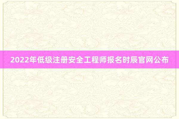 2022年低级注册安全工程师报名时辰官网公布