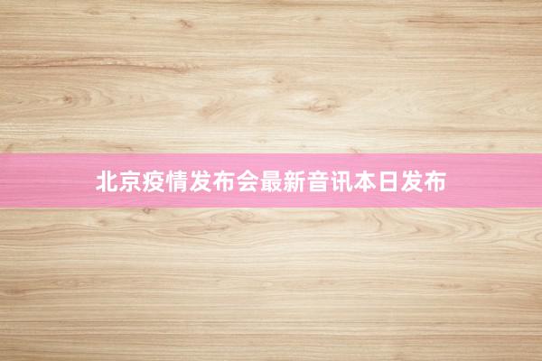 北京疫情发布会最新音讯本日发布