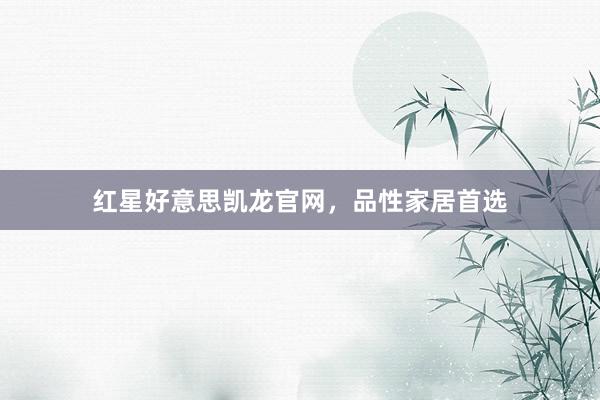 红星好意思凯龙官网，品性家居首选