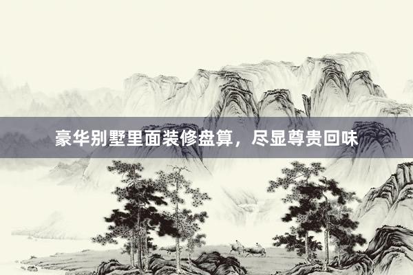 豪华别墅里面装修盘算，尽显尊贵回味