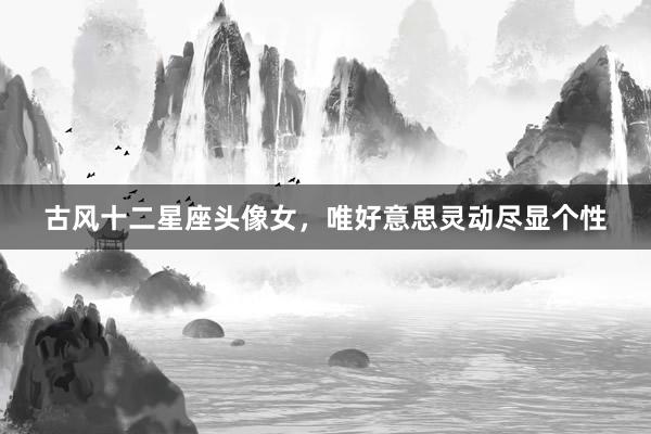 古风十二星座头像女，唯好意思灵动尽显个性