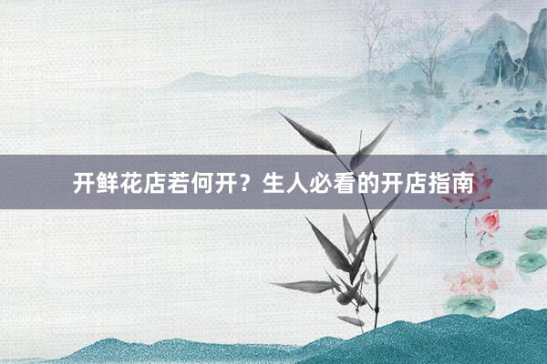 开鲜花店若何开？生人必看的开店指南