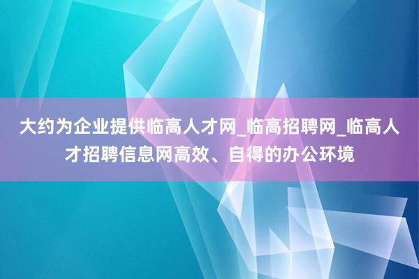 大约为企业提供临高人才网_临高招聘网_临高人才招聘信息网高效、自得的办公环境