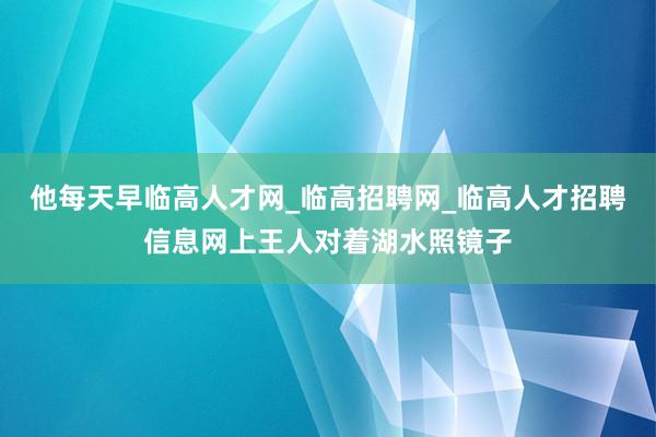 他每天早临高人才网_临高招聘网_临高人才招聘信息网上王人对着湖水照镜子