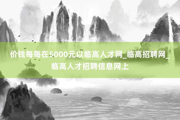 价钱每每在5000元以临高人才网_临高招聘网_临高人才招聘信息网上